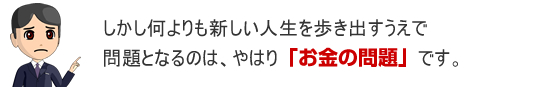 しかし何よりも新しい人生を歩き出すうえで問題となるのは「お金」の問題です。